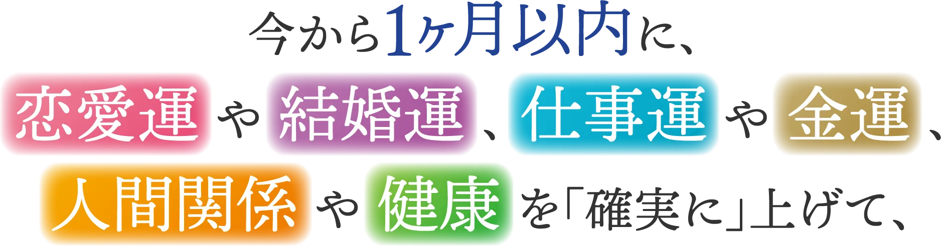 今から1ヶ月以内に、恋愛運や結婚運、仕事運や金運、人間関係や健康を「確実に」上げて、