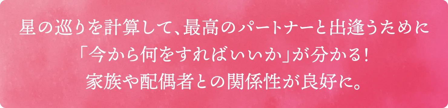 星の巡りを計算して、最高のパートナーと出逢うために「今から何をすればいいか」が分かる！家族や配偶者との関係性が良好に。