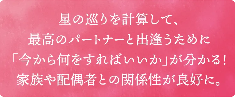 星の巡りを計算して、最高のパートナーと出逢うために「今から何をすればいいか」が分かる！家族や配偶者との関係性が良好に。