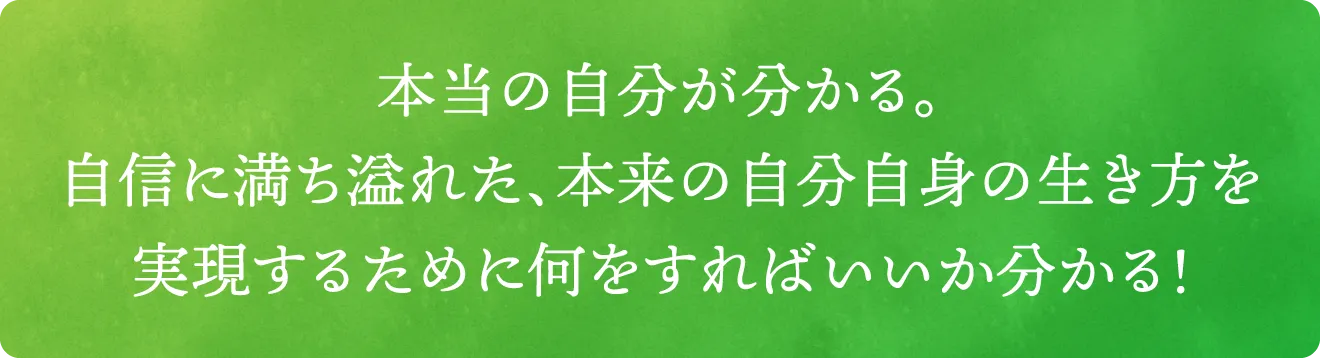 本当の自分が分かる。自信に満ち溢れた、本来の自分自身の生き方を実現するために何をすればいいか分かる！
